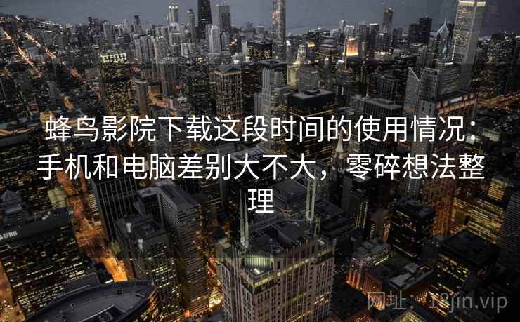 蜂鸟影院下载这段时间的使用情况：手机和电脑差别大不大，零碎想法整理  第2张