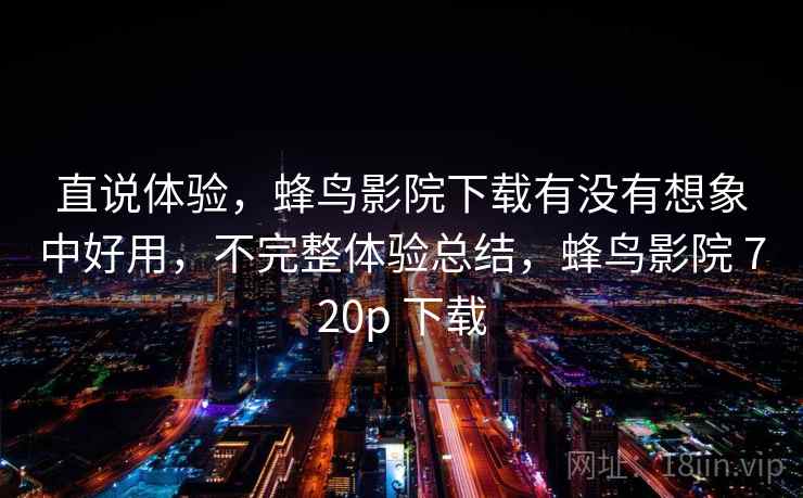 直说体验，蜂鸟影院下载有没有想象中好用，不完整体验总结，蜂鸟影院 720p 下载  第1张