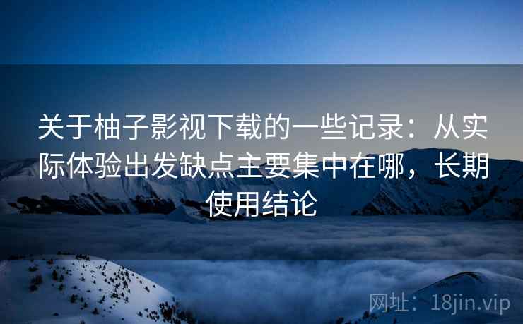 关于柚子影视下载的一些记录：从实际体验出发缺点主要集中在哪，长期使用结论  第2张