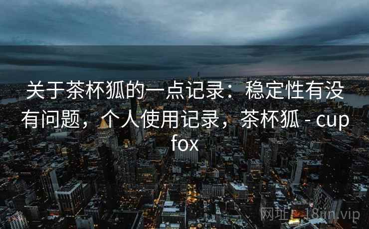 关于茶杯狐的一点记录：稳定性有没有问题，个人使用记录，茶杯狐 - cupfox  第1张