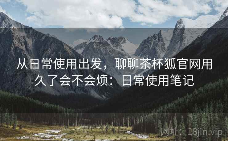 从日常使用出发，聊聊茶杯狐官网用久了会不会烦：日常使用笔记  第2张