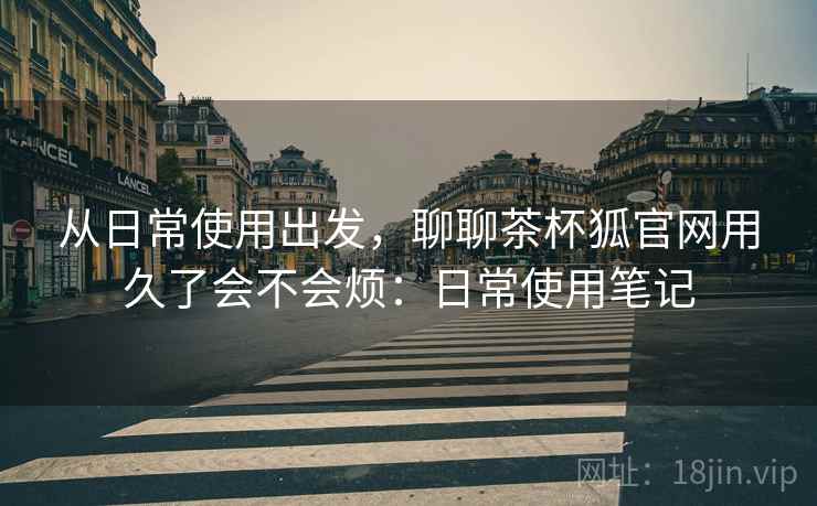 从日常使用出发，聊聊茶杯狐官网用久了会不会烦：日常使用笔记  第1张
