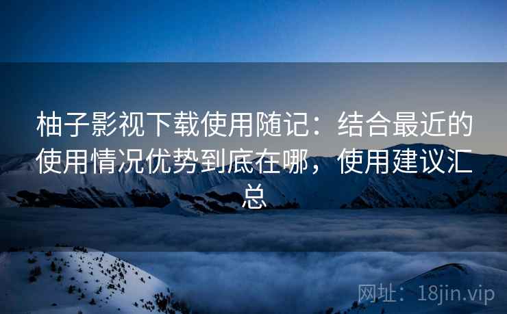 柚子影视下载使用随记：结合最近的使用情况优势到底在哪，使用建议汇总  第1张