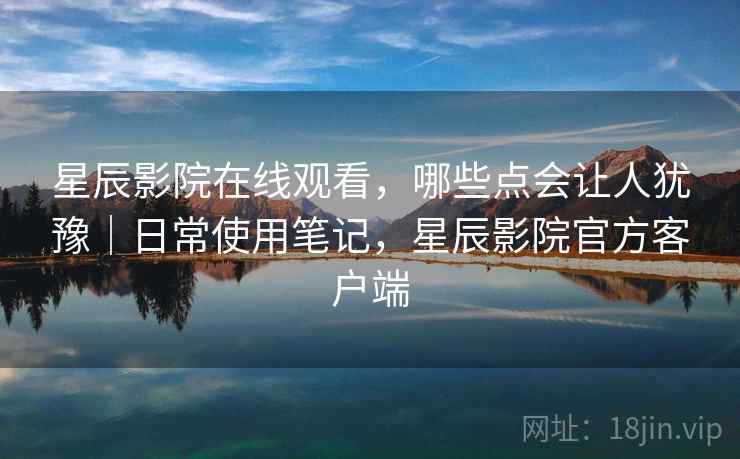 星辰影院在线观看，哪些点会让人犹豫｜日常使用笔记，星辰影院官方客户端  第1张