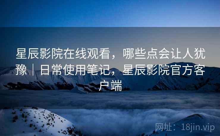 星辰影院在线观看，哪些点会让人犹豫｜日常使用笔记，星辰影院官方客户端  第2张