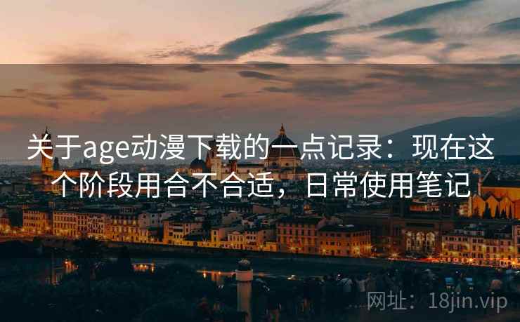 关于age动漫下载的一点记录：现在这个阶段用合不合适，日常使用笔记  第2张