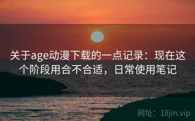 关于age动漫下载的一点记录：现在这个阶段用合不合适，日常使用笔记  第1张