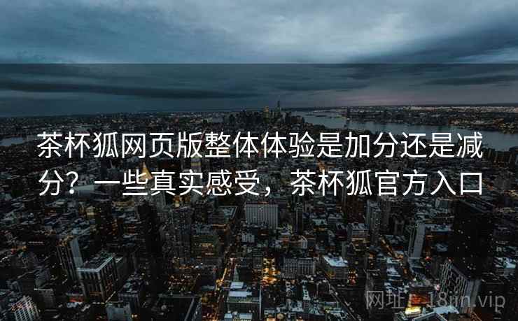茶杯狐网页版整体体验是加分还是减分？一些真实感受，茶杯狐官方入口  第1张