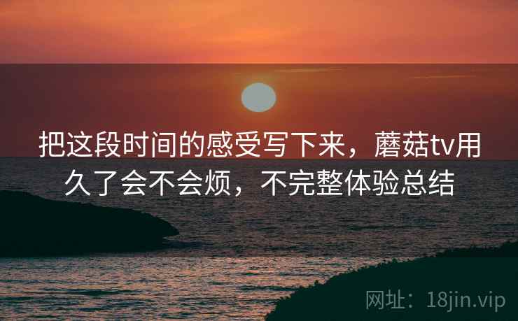 把这段时间的感受写下来，蘑菇tv用久了会不会烦，不完整体验总结  第1张