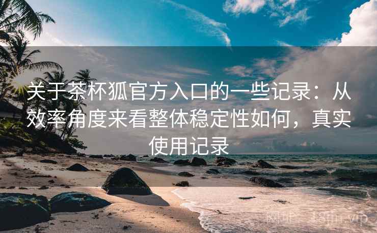 关于茶杯狐官方入口的一些记录：从效率角度来看整体稳定性如何，真实使用记录  第2张
