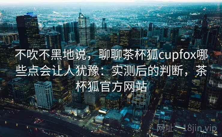 不吹不黑地说，聊聊茶杯狐cupfox哪些点会让人犹豫：实测后的判断，茶杯狐官方网站  第1张