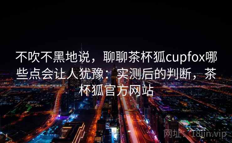 不吹不黑地说，聊聊茶杯狐cupfox哪些点会让人犹豫：实测后的判断，茶杯狐官方网站  第2张