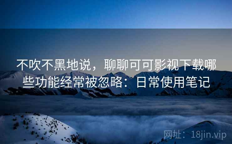 不吹不黑地说，聊聊可可影视下载哪些功能经常被忽略：日常使用笔记  第2张