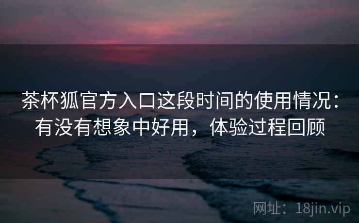 茶杯狐官方入口这段时间的使用情况：有没有想象中好用，体验过程回顾  第1张