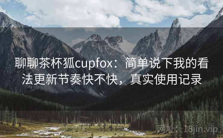 聊聊茶杯狐cupfox：简单说下我的看法更新节奏快不快，真实使用记录  第1张
