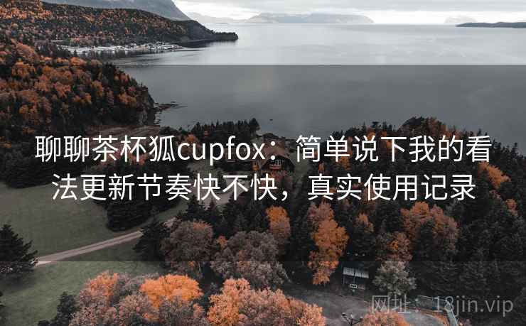 聊聊茶杯狐cupfox：简单说下我的看法更新节奏快不快，真实使用记录  第2张
