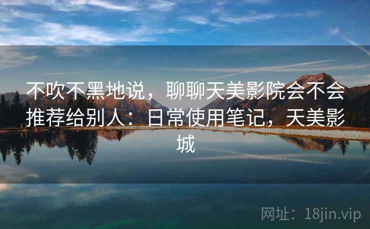 不吹不黑地说,聊聊天美影院会不会推荐给别人:日常使用笔记,天美影城 第1张 不吹不黑地说,聊聊天美影院会不会推荐给别人:日常使用笔记,天美影城 第1张