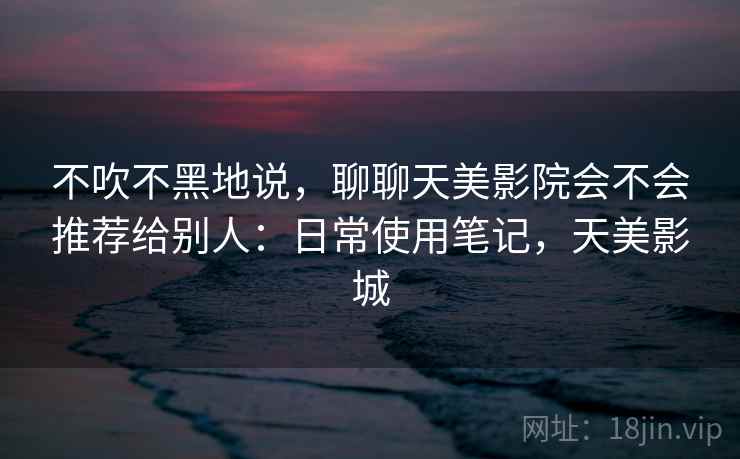 不吹不黑地说,聊聊天美影院会不会推荐给别人:日常使用笔记,天美影城 第2张 不吹不黑地说,聊聊天美影院会不会推荐给别人:日常使用笔记,天美影城 第2张