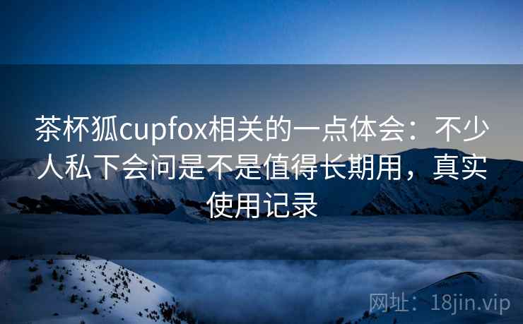 茶杯狐cupfox相关的一点体会:不少人私下会问是不是值得长期用,真实使用记录 第2张 茶杯狐cupfox相关的一点体会:不少人私下会问是不是值得长期用,真实使用记录 第2张