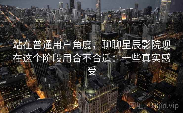 站在普通用户角度,聊聊星辰影院现在这个阶段用合不合适:一些真实感受 第2张 站在普通用户角度,聊聊星辰影院现在这个阶段用合不合适:一些真实感受 第2张