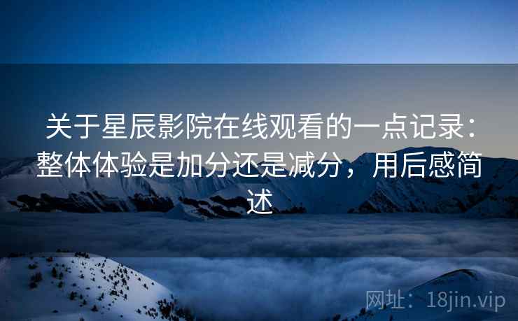 关于星辰影院在线观看的一点记录:整体体验是加分还是减分,用后感简述 第2张 关于星辰影院在线观看的一点记录:整体体验是加分还是减分,用后感简述 第2张