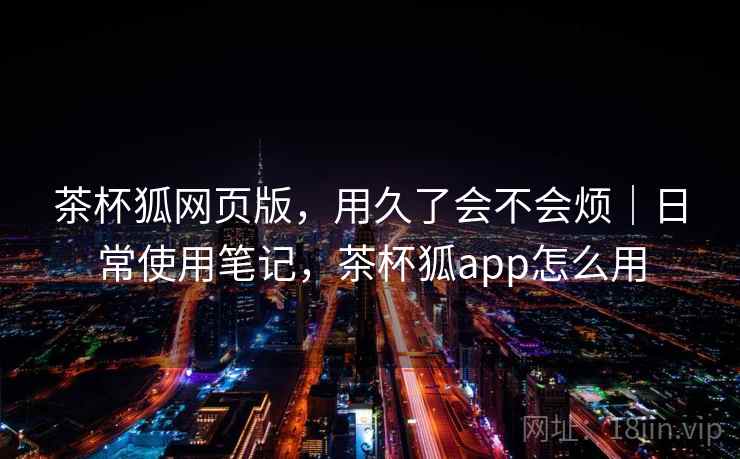 茶杯狐网页版,用久了会不会烦|日常使用笔记,茶杯狐app怎么用 第1张 茶杯狐网页版,用久了会不会烦|日常使用笔记,茶杯狐app怎么用 第1张
