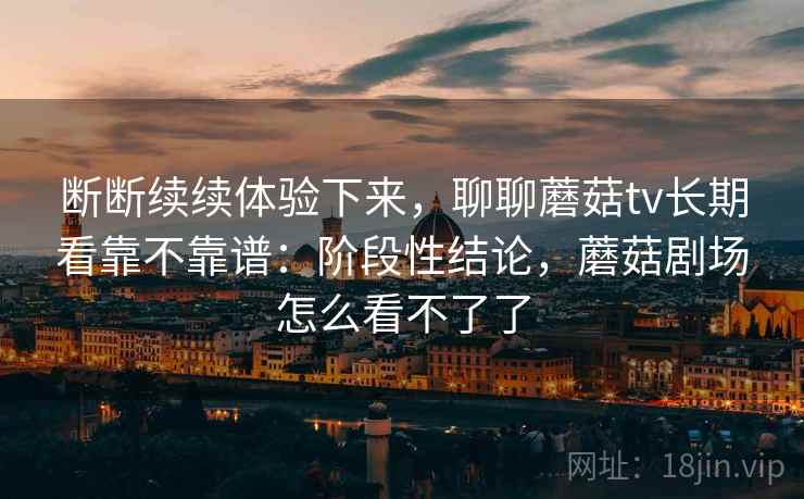 断断续续体验下来,聊聊蘑菇tv长期看靠不靠谱:阶段性结论,蘑菇剧场怎么看不了了 第2张 断断续续体验下来,聊聊蘑菇tv长期看靠不靠谱:阶段性结论,蘑菇剧场怎么看不了了 第2张