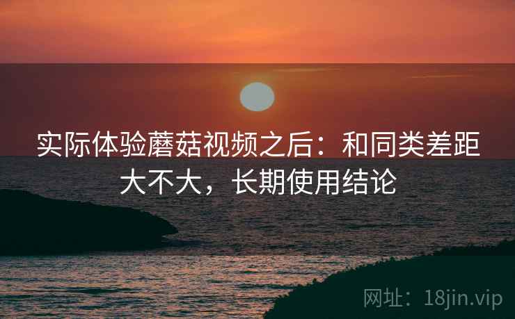 实际体验蘑菇视频之后:和同类差距大不大,长期使用结论 第1张 实际体验蘑菇视频之后:和同类差距大不大,长期使用结论 第1张