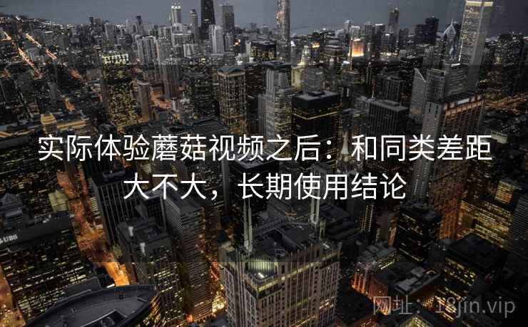 实际体验蘑菇视频之后:和同类差距大不大,长期使用结论 第2张 实际体验蘑菇视频之后:和同类差距大不大,长期使用结论 第2张