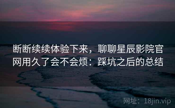 断断续续体验下来,聊聊星辰影院官网用久了会不会烦:踩坑之后的总结 第1张 断断续续体验下来,聊聊星辰影院官网用久了会不会烦:踩坑之后的总结 第1张