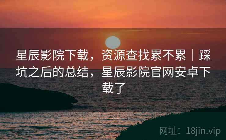 星辰影院下载,资源查找累不累|踩坑之后的总结,星辰影院官网安卓下载了 第1张 星辰影院下载,资源查找累不累|踩坑之后的总结,星辰影院官网安卓下载了 第1张