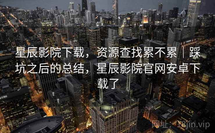 星辰影院下载,资源查找累不累|踩坑之后的总结,星辰影院官网安卓下载了 第2张 星辰影院下载,资源查找累不累|踩坑之后的总结,星辰影院官网安卓下载了 第2张