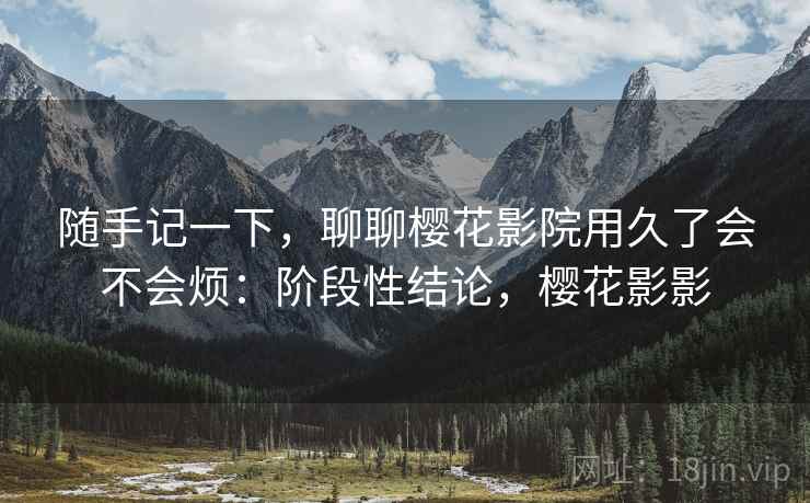 随手记一下,聊聊樱花影院用久了会不会烦:阶段性结论,樱花影影 第1张 随手记一下,聊聊樱花影院用久了会不会烦:阶段性结论,樱花影影 第1张