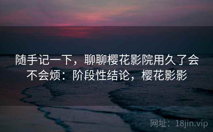 随手记一下,聊聊樱花影院用久了会不会烦:阶段性结论,樱花影影 第2张 随手记一下,聊聊樱花影院用久了会不会烦:阶段性结论,樱花影影 第2张
