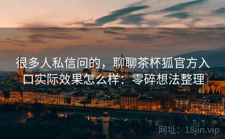 很多人私信问的,聊聊茶杯狐官方入口实际效果怎么样:零碎想法整理 第2张 很多人私信问的,聊聊茶杯狐官方入口实际效果怎么样:零碎想法整理 第2张