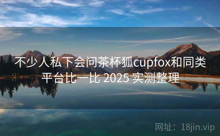 不少人私下会问茶杯狐cupfox和同类平台比一比 2025 实测整理 第1张 不少人私下会问茶杯狐cupfox和同类平台比一比 2025 实测整理 第1张
